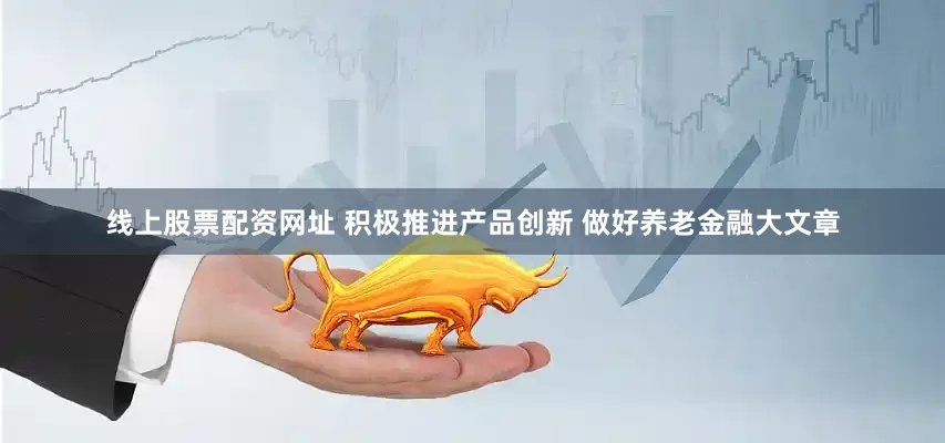 线上股票配资网址 积极推进产品创新 做好养老金融大文章
