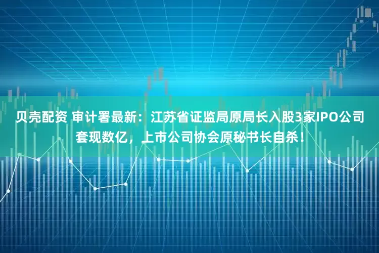 贝壳配资 审计署最新：江苏省证监局原局长入股3家IPO公司套现数亿，上市公司协会原秘书长自杀！