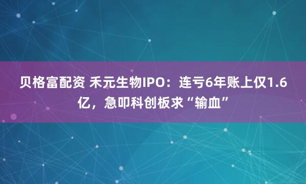 贝格富配资 禾元生物IPO：连亏6年账上仅1.6亿，急叩科创板求“输血”