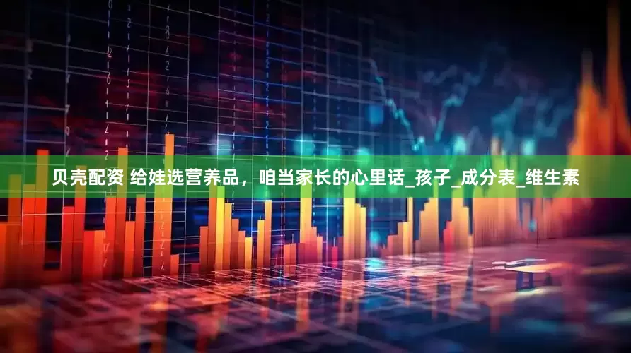 贝壳配资 给娃选营养品，咱当家长的心里话_孩子_成分表_维生素