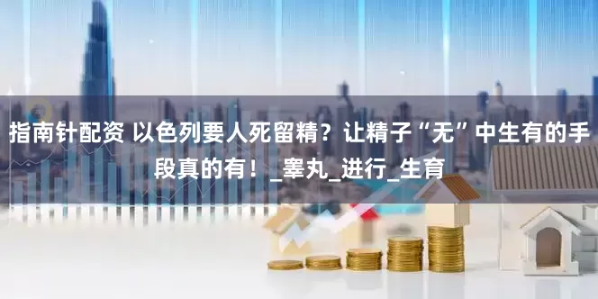 指南针配资 以色列要人死留精？让精子“无”中生有的手段真的有！_睾丸_进行_生育