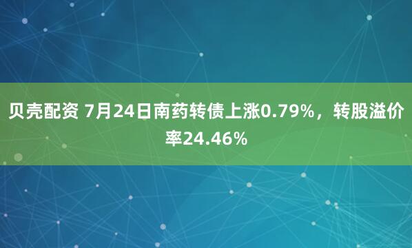 贝壳配资 7月24日南药转债上涨0.79%，转股溢价率24.46%