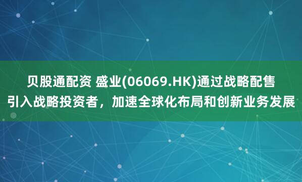 贝股通配资 盛业(06069.HK)通过战略配售引入战略投资者，加速全球化布局和创新业务发展