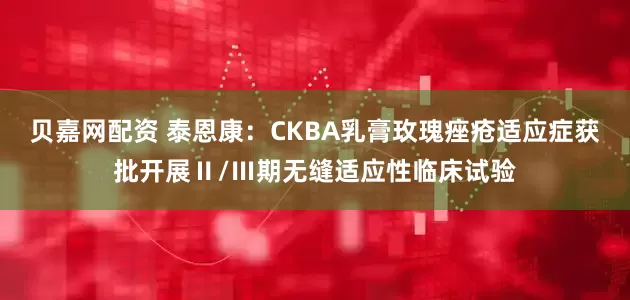 贝嘉网配资 泰恩康：CKBA乳膏玫瑰痤疮适应症获批开展Ⅱ/Ⅲ期无缝适应性临床试验