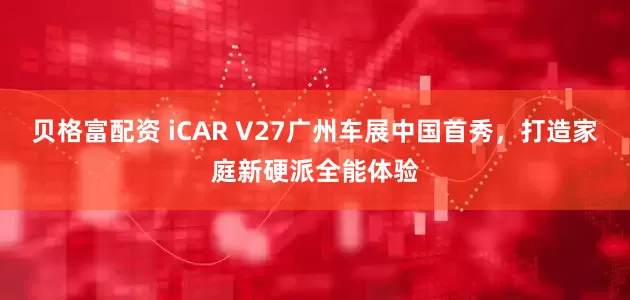 贝格富配资 iCAR V27广州车展中国首秀，打造家庭新硬派全能体验