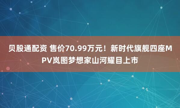 贝股通配资 售价70.99万元！新时代旗舰四座MPV岚图梦想家山河耀目上市