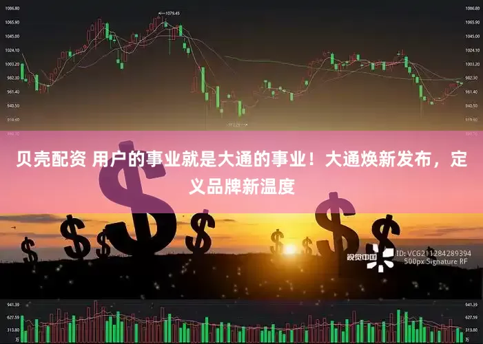 贝壳配资 用户的事业就是大通的事业！大通焕新发布，定义品牌新温度