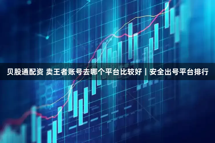贝股通配资 卖王者账号去哪个平台比较好｜安全出号平台排行
